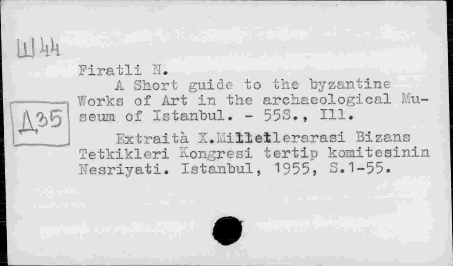 ﻿И
Firatli N.
A Short guide to the byzantine Works of Art in the archae-ological Museum of Istanbul. - 55S., Ill.
Extraità X.Milleïlerarasi Bizans Tetkikleri Kongresi tertip komitesinin Nesriyati. Istanbul, 1955, S.1-55.